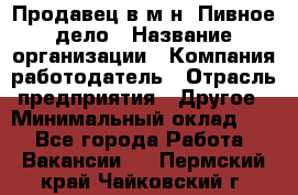 Продавец в м-н "Пивное дело › Название организации ­ Компания-работодатель › Отрасль предприятия ­ Другое › Минимальный оклад ­ 1 - Все города Работа » Вакансии   . Пермский край,Чайковский г.